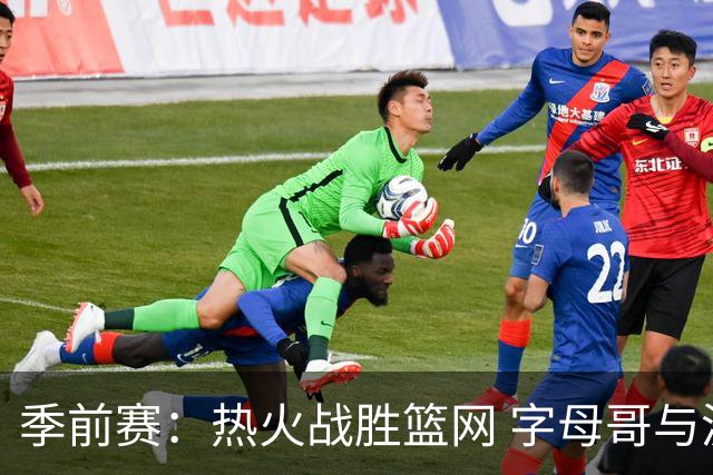 季前赛：热火战胜篮网 字母哥与波特表现亮眼